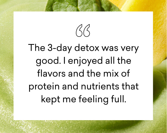 The 3-day detox was very good. I enjoyed all the flavors and the mix of protein and nutrients that kept me feeling full.