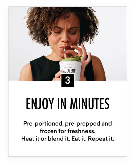 Three. Enjoy in minutes. Pre-portioned, pre-prepped and forzen for freshness. Heat it or blend it. Eat it. Repeat it.