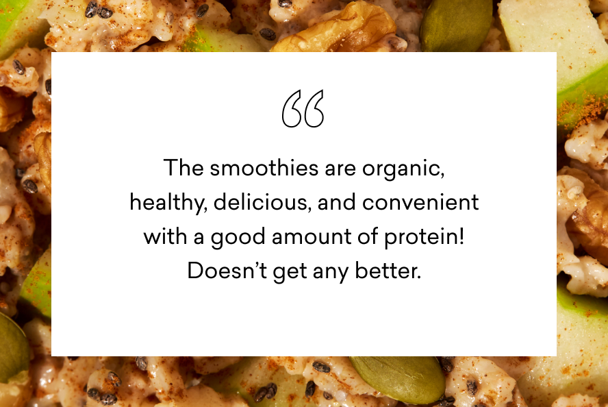 the smoothies are organic, healthy, delicious and convenient with a good amount of protein! doesn't get any better.