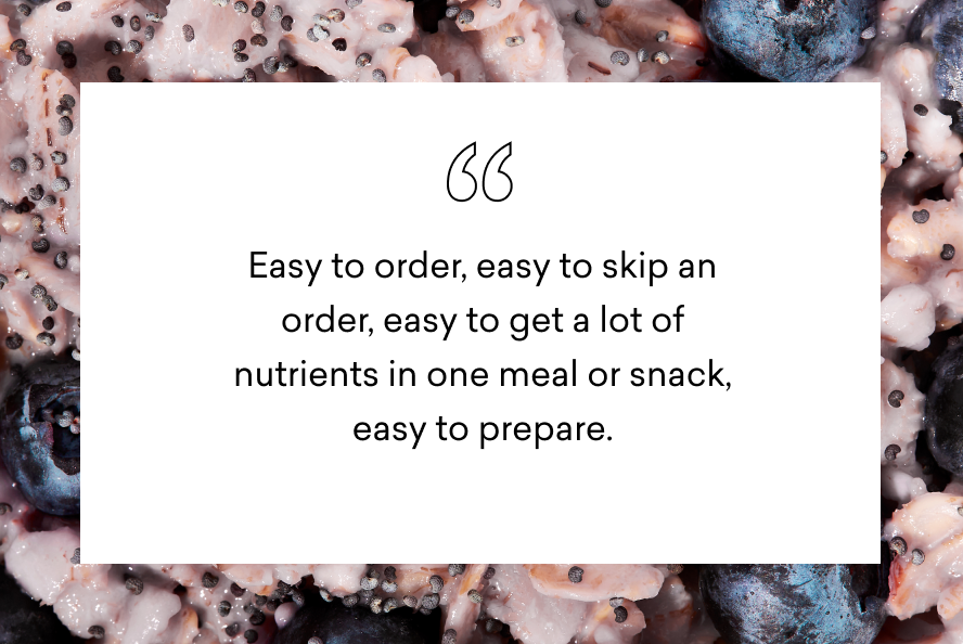 easy to order, easy to skip an order, easy to get a lot of nutrients in one meal or snack, easy to prepare.