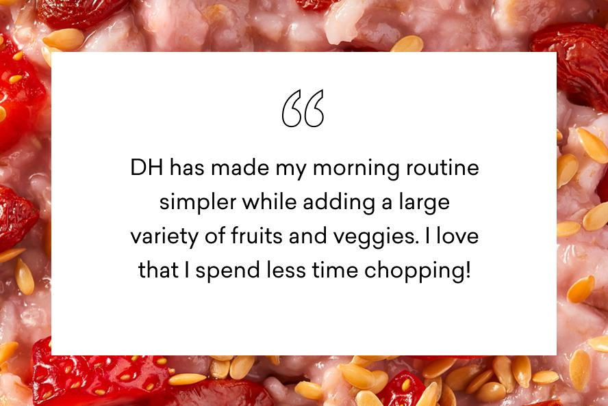 DH has made my morning routine simpler while adding a large variety of fruits and veggies. i love that I spend less time chopping!
